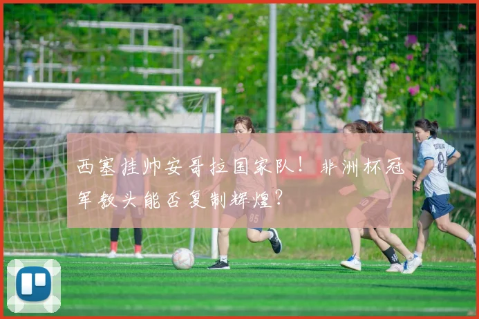 西塞挂帅安哥拉国家队！非洲杯冠军教头能否复制辉煌？