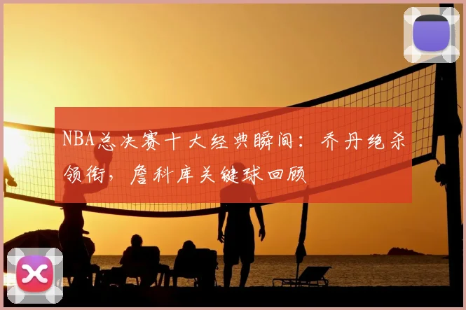 NBA总决赛十大经典瞬间:乔丹绝杀领衔,詹科库关键球回顾