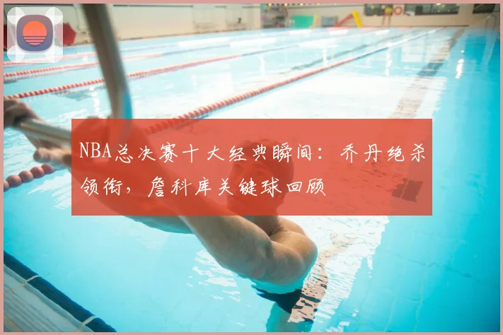 NBA总决赛十大经典瞬间：乔丹绝杀领衔，詹科库关键球回顾