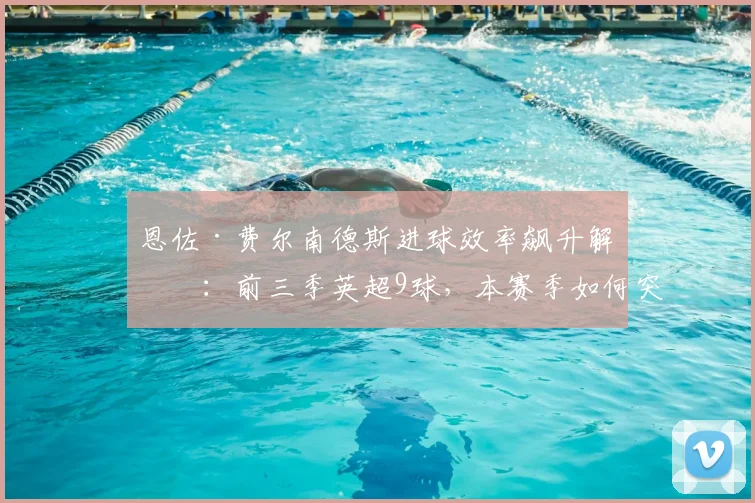 恩佐·费尔南德斯进球效率飙升解析：前三季英超9球，本赛季如何突破10球大关