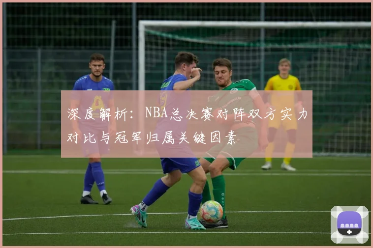 深度解析:NBA总决赛对阵双方实力对比与冠军归属关键因素