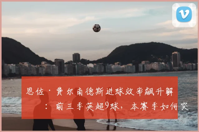恩佐·费尔南德斯进球效率飙升解析：前三季英超9球，本赛季如何突破10球大关
