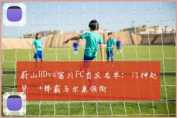 蔚山HDvs富川FC首发名单：门神赵贤祐+锋霸马尔康领衔